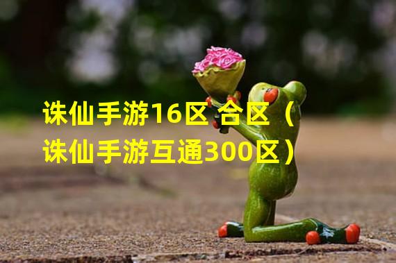 诛仙手游16区 合区（诛仙手游互通300区）